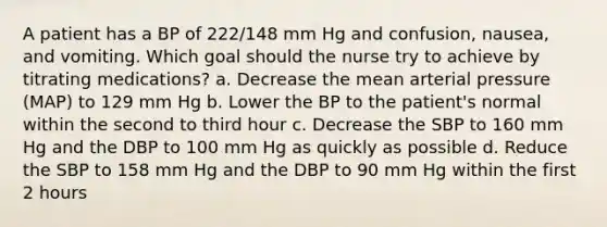 A patient has a BP of 222/148 mm Hg and confusion, nausea, and vomiting. Which goal should the nurse try to achieve by titrating medications? a. Decrease the mean arterial pressure (MAP) to 129 mm Hg b. Lower the BP to the patient's normal within the second to third hour c. Decrease the SBP to 160 mm Hg and the DBP to 100 mm Hg as quickly as possible d. Reduce the SBP to 158 mm Hg and the DBP to 90 mm Hg within the first 2 hours