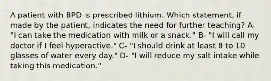 A patient with BPD is prescribed lithium. Which statement, if made by the patient, indicates the need for further teaching? A- "I can take the medication with milk or a snack." B- "I will call my doctor if I feel hyperactive." C- "I should drink at least 8 to 10 glasses of water every day." D- "I will reduce my salt intake while taking this medication."