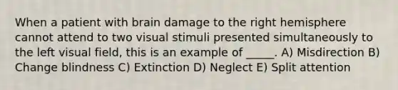 When a patient with brain damage to the right hemisphere cannot attend to two visual stimuli presented simultaneously to the left visual field, this is an example of _____. A) Misdirection B) Change blindness C) Extinction D) Neglect E) Split attention