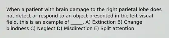 When a patient with brain damage to the right parietal lobe does not detect or respond to an object presented in the left visual field, this is an example of _____. A) Extinction B) Change blindness C) Neglect D) Misdirection E) Split attention