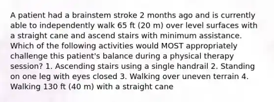 A patient had a brainstem stroke 2 months ago and is currently able to independently walk 65 ft (20 m) over level surfaces with a straight cane and ascend stairs with minimum assistance. Which of the following activities would MOST appropriately challenge this patient's balance during a physical therapy session? 1. Ascending stairs using a single handrail 2. Standing on one leg with eyes closed 3. Walking over uneven terrain 4. Walking 130 ft (40 m) with a straight cane