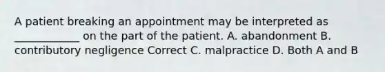 A patient breaking an appointment may be interpreted as ____________ on the part of the patient. A. abandonment B. contributory negligence Correct C. malpractice D. Both A and B