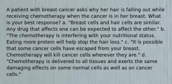 A patient with breast cancer asks why her hair is falling out while receiving chemotherapy when the cancer is in her breast. What is your best response? a. "Breast cells and hair cells are similar. Any drug that affects one can be expected to affect the other." b. "The chemotherapy is interfering with your nutritional status. Eating more protein will help stop the hair loss." c. "It is possible that some cancer cells have escaped from your breast. Chemotherapy will kill cancer cells wherever they are." d. "Chemotherapy is delivered to all tissues and exerts the same damaging effects on some normal cells as well as on cancer cells."