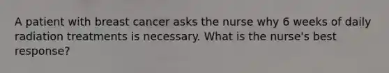 A patient with breast cancer asks the nurse why 6 weeks of daily radiation treatments is necessary. What is the nurse's best response?