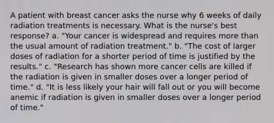 A patient with breast cancer asks the nurse why 6 weeks of daily radiation treatments is necessary. What is the nurse's best response? a. "Your cancer is widespread and requires more than the usual amount of radiation treatment." b. "The cost of larger doses of radiation for a shorter period of time is justified by the results." c. "Research has shown more cancer cells are killed if the radiation is given in smaller doses over a longer period of time." d. "It is less likely your hair will fall out or you will become anemic if radiation is given in smaller doses over a longer period of time."