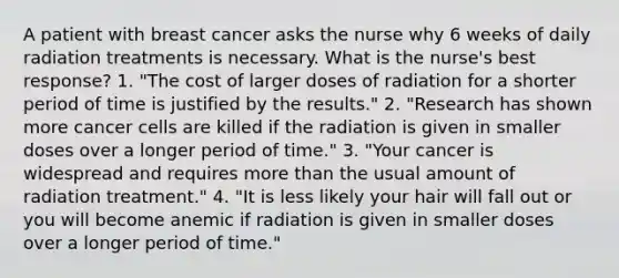 A patient with breast cancer asks the nurse why 6 weeks of daily radiation treatments is necessary. What is the nurse's best response? 1. "The cost of larger doses of radiation for a shorter period of time is justified by the results." 2. "Research has shown more <a href='https://www.questionai.com/knowledge/kwOy5jATDM-cancer-cells' class='anchor-knowledge'>cancer cells</a> are killed if the radiation is given in smaller doses over a longer period of time." 3. "Your cancer is widespread and requires <a href='https://www.questionai.com/knowledge/keWHlEPx42-more-than' class='anchor-knowledge'>more than</a> the usual amount of radiation treatment." 4. "It is less likely your hair will fall out or you will become anemic if radiation is given in smaller doses over a longer period of time."