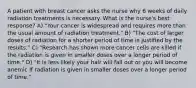 A patient with breast cancer asks the nurse why 6 weeks of daily radiation treatments is necessary. What is the nurse's best response? A) "Your cancer is widespread and requires more than the usual amount of radiation treatment." B) "The cost of larger doses of radiation for a shorter period of time is justified by the results." C) "Research has shown more cancer cells are killed if the radiation is given in smaller doses over a longer period of time." D) "It is less likely your hair will fall out or you will become anemic if radiation is given in smaller doses over a longer period of time."