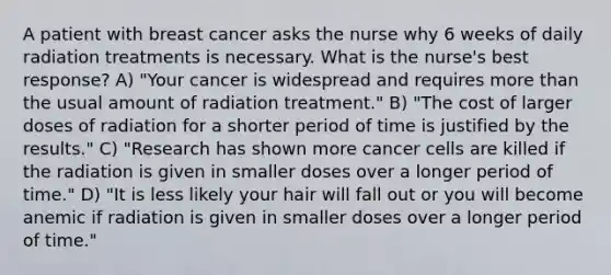 A patient with breast cancer asks the nurse why 6 weeks of daily radiation treatments is necessary. What is the nurse's best response? A) "Your cancer is widespread and requires more than the usual amount of radiation treatment." B) "The cost of larger doses of radiation for a shorter period of time is justified by the results." C) "Research has shown more cancer cells are killed if the radiation is given in smaller doses over a longer period of time." D) "It is less likely your hair will fall out or you will become anemic if radiation is given in smaller doses over a longer period of time."