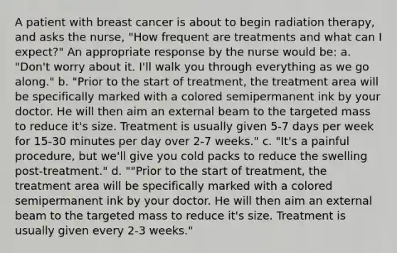 A patient with breast cancer is about to begin radiation therapy, and asks the nurse, "How frequent are treatments and what can I expect?" An appropriate response by the nurse would be: a. "Don't worry about it. I'll walk you through everything as we go along." b. "Prior to the start of treatment, the treatment area will be specifically marked with a colored semipermanent ink by your doctor. He will then aim an external beam to the targeted mass to reduce it's size. Treatment is usually given 5-7 days per week for 15-30 minutes per day over 2-7 weeks." c. "It's a painful procedure, but we'll give you cold packs to reduce the swelling post-treatment." d. ""Prior to the start of treatment, the treatment area will be specifically marked with a colored semipermanent ink by your doctor. He will then aim an external beam to the targeted mass to reduce it's size. Treatment is usually given every 2-3 weeks."