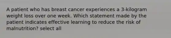 A patient who has breast cancer experiences a 3-kilogram weight loss over one week. Which statement made by the patient indicates effective learning to reduce the risk of malnutrition? select all