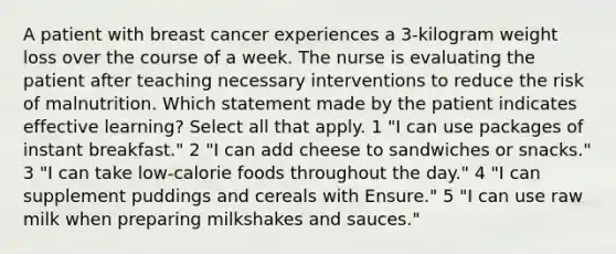 A patient with breast cancer experiences a 3-kilogram weight loss over the course of a week. The nurse is evaluating the patient after teaching necessary interventions to reduce the risk of malnutrition. Which statement made by the patient indicates effective learning? Select all that apply. 1 "I can use packages of instant breakfast." 2 "I can add cheese to sandwiches or snacks." 3 "I can take low-calorie foods throughout the day." 4 "I can supplement puddings and cereals with Ensure." 5 "I can use raw milk when preparing milkshakes and sauces."