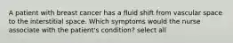 A patient with breast cancer has a fluid shift from vascular space to the interstitial space. Which symptoms would the nurse associate with the patient's condition? select all