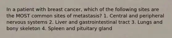 In a patient with breast cancer, which of the following sites are the MOST common sites of metastasis? 1. Central and peripheral nervous systems 2. Liver and gastrointestinal tract 3. Lungs and bony skeleton 4. Spleen and pituitary gland