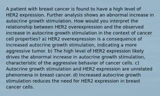 A patient with breast cancer is found to have a high level of HER2 expression. Further analysis shows an abnormal increase in autocrine growth stimulation. How would you interpret the relationship between HER2 overexpression and the observed increase in autocrine growth stimulation in the context of cancer cell properties? a) HER2 overexpression is a consequence of increased autocrine growth stimulation, indicating a more aggressive tumor. b) The high level of HER2 expression likely drives the abnormal increase in autocrine growth stimulation, characteristic of the aggressive behavior of cancer cells. c) Autocrine growth stimulation and HER2 expression are unrelated phenomena in breast cancer. d) Increased autocrine growth stimulation reduces the need for HER2 expression in breast cancer cells.