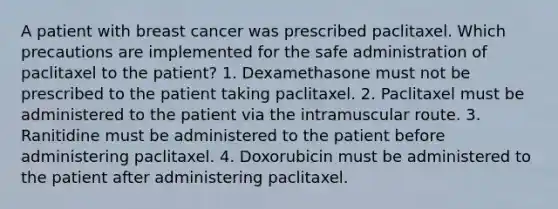 A patient with breast cancer was prescribed paclitaxel. Which precautions are implemented for the safe administration of paclitaxel to the patient? 1. Dexamethasone must not be prescribed to the patient taking paclitaxel. 2. Paclitaxel must be administered to the patient via the intramuscular route. 3. Ranitidine must be administered to the patient before administering paclitaxel. 4. Doxorubicin must be administered to the patient after administering paclitaxel.