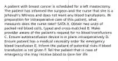 A patient with breast cancer is scheduled for a left mastectomy. The patient has informed the surgeon and the nurse that she is a Jehovah's Witness and does not want any blood transfusions. IN preparation for intraoperative care of this patient, what measures does the nurse take? SATA A. Obtain two units of packed red blood cells, typed and cross-matched B. Make provider aware of the patient's request for no blood transfusions C. Ensure autotransfusion device is in place intraoperatively D. Ensure patient has a medical necessity order for emergency blood transfusion E. Inform the patient of potential risks if blood transfusion is not given F. Tell the patient that is case of emergency she may receive blood to save her life