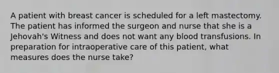 A patient with breast cancer is scheduled for a left mastectomy. The patient has informed the surgeon and nurse that she is a Jehovah's Witness and does not want any blood transfusions. In preparation for intraoperative care of this patient, what measures does the nurse take?