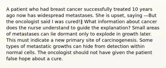 A patient who had breast cancer successfully treated 10 years ago now has widespread metastases. She is upset, saying ―But the oncologist said I was cured!‖ What information about cancer does the nurse understand to guide the explanation? Small areas of metastases can lie dormant only to explode in growth later. This must indicate a new primary site of carcinogenesis. Some types of metastatic growths can hide from detection within normal cells. The oncologist should not have given the patient false hope about a cure.