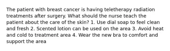 The patient with breast cancer is having teletherapy radiation treatments after surgery. What should the nurse teach the patient about the care of the skin? 1. Use dial soap to feel clean and fresh 2. Scented lotion can be used on the area 3. Avoid heat and cold to treatment area 4. Wear the new bra to comfort and support the area