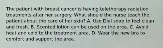 The patient with breast cancer is having teletherapy radiation treatments after her surgery. What should the nurse teach the patient about the care of her skin? A. Use Dial soap to feel clean and fresh. B. Scented lotion can be used on the area. C. Avoid heat and cold to the treatment area. D. Wear the new bra to comfort and support the area.