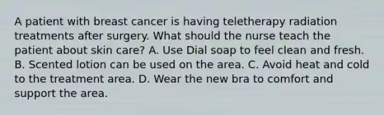 A patient with breast cancer is having teletherapy radiation treatments after surgery. What should the nurse teach the patient about skin care? A. Use Dial soap to feel clean and fresh. B. Scented lotion can be used on the area. C. Avoid heat and cold to the treatment area. D. Wear the new bra to comfort and support the area.