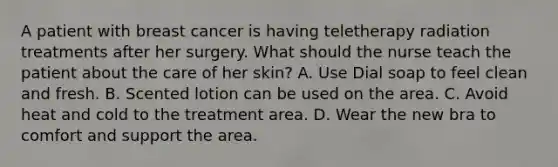 A patient with breast cancer is having teletherapy radiation treatments after her surgery. What should the nurse teach the patient about the care of her skin? A. Use Dial soap to feel clean and fresh. B. Scented lotion can be used on the area. C. Avoid heat and cold to the treatment area. D. Wear the new bra to comfort and support the area.