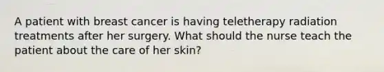 A patient with breast cancer is having teletherapy radiation treatments after her surgery. What should the nurse teach the patient about the care of her skin?