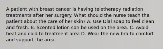 A patient with breast cancer is having teletherapy radiation treatments after her surgery. What should the nurse teach the patient about the care of her skin? A. Use Dial soap to feel clean and fresh. B. Scented lotion can be used on the area. C. Avoid heat and cold to treatment area D. Wear the new bra to comfort and support the area.