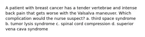 A patient with breast cancer has a tender vertebrae and intense back pain that gets worse with the Valsalva maneuver. Which complication would the nurse suspect? a. third space syndrome b. tumor lysis syndrome c. spinal cord compression d. superior vena cava syndrome