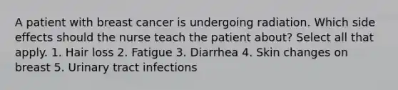 A patient with breast cancer is undergoing radiation. Which side effects should the nurse teach the patient about? Select all that apply. 1. Hair loss 2. Fatigue 3. Diarrhea 4. Skin changes on breast 5. Urinary tract infections