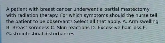 A patient with breast cancer underwent a partial mastectomy with radiation therapy. For which symptoms should the nurse tell the patient to be observant? Select all that apply. A. Arm swelling B. Breast soreness C. Skin reactions D. Excessive hair loss E. Gastrointestinal disturbances