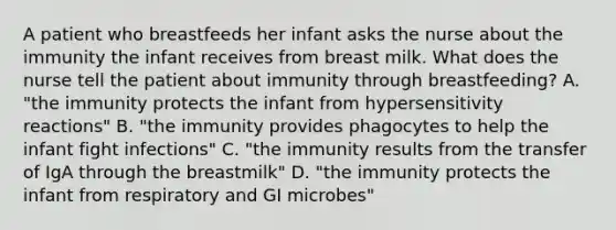 A patient who breastfeeds her infant asks the nurse about the immunity the infant receives from breast milk. What does the nurse tell the patient about immunity through breastfeeding? A. "the immunity protects the infant from hypersensitivity reactions" B. "the immunity provides phagocytes to help the infant fight infections" C. "the immunity results from the transfer of IgA through the breastmilk" D. "the immunity protects the infant from respiratory and GI microbes"