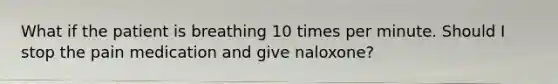 What if the patient is breathing 10 times per minute. Should I stop the pain medication and give naloxone?