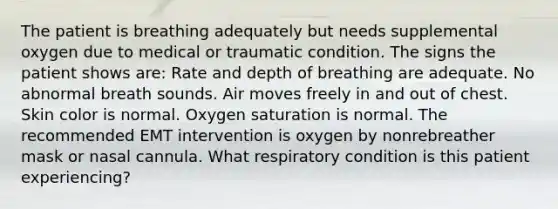 The patient is breathing adequately but needs supplemental oxygen due to medical or traumatic condition. The signs the patient shows are: Rate and depth of breathing are adequate. No abnormal breath sounds. Air moves freely in and out of chest. Skin color is normal. Oxygen saturation is normal. The recommended EMT intervention is oxygen by nonrebreather mask or nasal cannula. What respiratory condition is this patient experiencing?