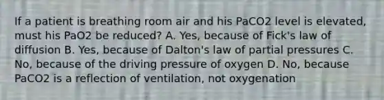 If a patient is breathing room air and his PaCO2 level is elevated, must his PaO2 be reduced? A. Yes, because of Fick's law of diffusion B. Yes, because of Dalton's law of partial pressures C. No, because of the driving pressure of oxygen D. No, because PaCO2 is a reflection of ventilation, not oxygenation