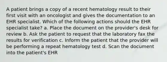 A patient brings a copy of a recent hematology result to their first visit with an oncologist and gives the documentation to an EHR specialist. Which of the following actions should the EHR specialist take? a. Place the document on the provider's desk for review b. Ask the patient to request that the laboratory fax the results for verification c. Inform the patient that the provider will be performing a repeat hematology test d. Scan the document into the patient's EHR