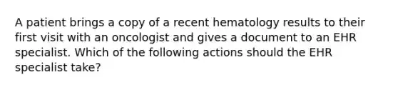 A patient brings a copy of a recent hematology results to their first visit with an oncologist and gives a document to an EHR specialist. Which of the following actions should the EHR specialist take?