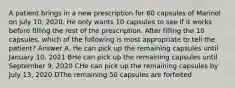 A patient brings in a new prescription for 60 capsules of Marinol on July 10, 2020. He only wants 10 capsules to see if it works before filling the rest of the prescription. After filling the 10 capsules, which of the following is most appropriate to tell the patient? Answer A. He can pick up the remaining capsules until January 10, 2021 BHe can pick up the remaining capsules until September 9, 2020 CHe can pick up the remaining capsules by July 13, 2020 DThe remaining 50 capsules are forfeited