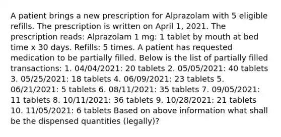 A patient brings a new prescription for Alprazolam with 5 eligible refills. The prescription is written on April 1, 2021. The prescription reads: Alprazolam 1 mg: 1 tablet by mouth at bed time x 30 days. Refills: 5 times. A patient has requested medication to be partially filled. Below is the list of partially filled transactions: 1. 04/04/2021: 20 tablets 2. 05/05/2021: 40 tablets 3. 05/25/2021: 18 tablets 4. 06/09/2021: 23 tablets 5. 06/21/2021: 5 tablets 6. 08/11/2021: 35 tablets 7. 09/05/2021: 11 tablets 8. 10/11/2021: 36 tablets 9. 10/28/2021: 21 tablets 10. 11/05/2021: 6 tablets Based on above information what shall be the dispensed quantities (legally)?