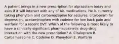 A patient brings in a new prescription for alprazolam today and asks if it will interact with any of his medications. He is currently taking phenytoin and carbamazepine for seizures, citalopram for depression, acetaminophen with codeine for low back pain and warfarin for a recent DVT. Which of the following is most likely to have a clinically significant pharmacokinetic drug-drug interaction with the new prescription? A. Citalopram B. Carbamazepine C. Codeine D. Phenytoin E. Warfarin