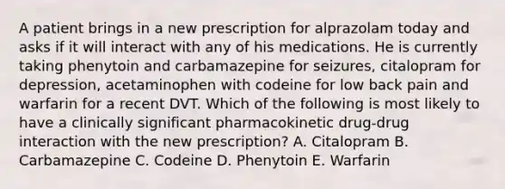 A patient brings in a new prescription for alprazolam today and asks if it will interact with any of his medications. He is currently taking phenytoin and carbamazepine for seizures, citalopram for depression, acetaminophen with codeine for low back pain and warfarin for a recent DVT. Which of the following is most likely to have a clinically significant pharmacokinetic drug-drug interaction with the new prescription? A. Citalopram B. Carbamazepine C. Codeine D. Phenytoin E. Warfarin