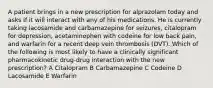 A patient brings in a new prescription for alprazolam today and asks if it will interact with any of his medications. He is currently taking lacosamide and carbamazepine for seizures, citalopram for depression, acetaminophen with codeine for low back pain, and warfarin for a recent deep vein thrombosis (DVT). Which of the following is most likely to have a clinically significant pharmacokinetic drug-drug interaction with the new prescription? A Citalopram B Carbamazepine C Codeine D Lacosamide E Warfarin