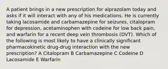 A patient brings in a new prescription for alprazolam today and asks if it will interact with any of his medications. He is currently taking lacosamide and carbamazepine for seizures, citalopram for depression, acetaminophen with codeine for low back pain, and warfarin for a recent deep vein thrombosis (DVT). Which of the following is most likely to have a clinically significant pharmacokinetic drug-drug interaction with the new prescription? A Citalopram B Carbamazepine C Codeine D Lacosamide E Warfarin