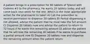 A patient brings in a prescription for 60 tablets of Tylenol with Codeine #3 to the pharmacy. He wants 20 tablets today and will come back next week for the rest. Which is the most appropriate action for the pharmacist to take? A) Call the prescriber to receive permission to dispense 20 tablets B) Partial dispensing is not allowed, advise the patient that he must take the full amount C) Dispense 20 tablets now and advise the patient to return to 72 hours if he wants the remaining amount D) advise the patient that he will lose the remaining 40 tablets if he wants to purchase a partial amount now E) Dispense 20 tablets now and dispense the remaining amount when the patient return