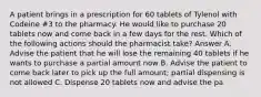 A patient brings in a prescription for 60 tablets of Tylenol with Codeine #3 to the pharmacy. He would like to purchase 20 tablets now and come back in a few days for the rest. Which of the following actions should the pharmacist take? Answer A. Advise the patient that he will lose the remaining 40 tablets if he wants to purchase a partial amount now B. Advise the patient to come back later to pick up the full amount; partial dispensing is not allowed C. Dispense 20 tablets now and advise the pa