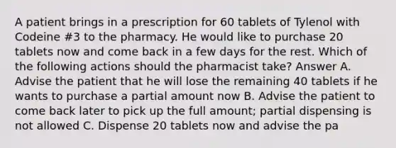 A patient brings in a prescription for 60 tablets of Tylenol with Codeine #3 to the pharmacy. He would like to purchase 20 tablets now and come back in a few days for the rest. Which of the following actions should the pharmacist take? Answer A. Advise the patient that he will lose the remaining 40 tablets if he wants to purchase a partial amount now B. Advise the patient to come back later to pick up the full amount; partial dispensing is not allowed C. Dispense 20 tablets now and advise the pa