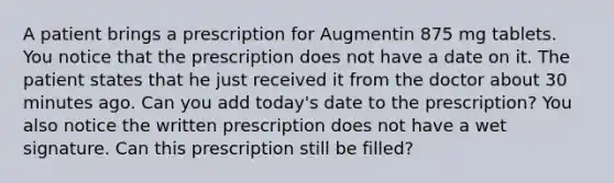 A patient brings a prescription for Augmentin 875 mg tablets. You notice that the prescription does not have a date on it. The patient states that he just received it from the doctor about 30 minutes ago. Can you add today's date to the prescription? You also notice the written prescription does not have a wet signature. Can this prescription still be filled?