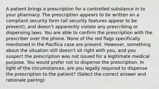 A patient brings a prescription for a controlled substance in to your pharmacy. The prescription appears to be written on a compliant security form (all security features appear to be present), and doesn't apparently violate any prescribing or dispensing laws. You are able to confirm the prescription with the prescriber over the phone. None of the red flags specifically mentioned in the Pacifica case are present. However, something about the situation still doesn't sit right with you, and you suspect the prescription was not issued for a legitimate medical purpose. You would prefer not to dispense the prescription. In light of the circumstances, are you legally required to dispense the prescription to the patient? (Select the correct answer and rationale pairing)