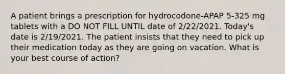 A patient brings a prescription for hydrocodone-APAP 5-325 mg tablets with a DO NOT FILL UNTIL date of 2/22/2021. Today's date is 2/19/2021. The patient insists that they need to pick up their medication today as they are going on vacation. What is your best course of action?