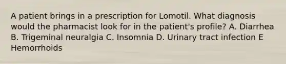 A patient brings in a prescription for Lomotil. What diagnosis would the pharmacist look for in the patient's profile? A. Diarrhea B. Trigeminal neuralgia C. Insomnia D. Urinary tract infection E Hemorrhoids